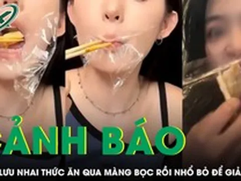 Cảnh báo nguy cơ độc hại từ trào lưu nhai thức ăn qua màng bọc rồi nhổ bỏ để giảm cân